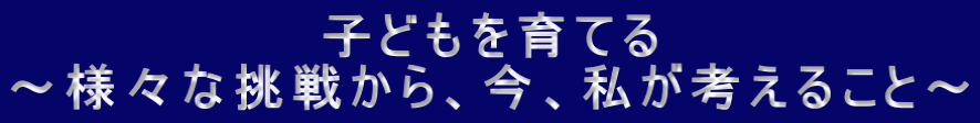子どもを育てる ～様々な挑戦から、今、私が考えること～