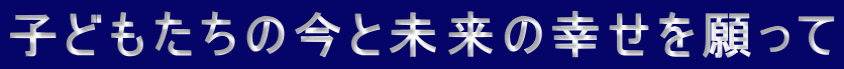 子どもたちの今と未来の幸せを願って